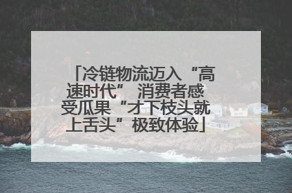 冷链物流迈入“高速时代” 消费者感受瓜果“才下枝头就上舌头”极致体验