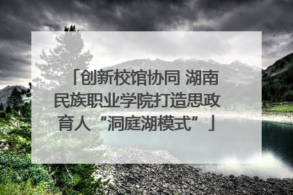 创新校馆协同 湖南民族职业学院打造思政育人“洞庭湖模式”