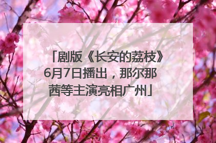 剧版《长安的荔枝》6月7日播出，那尔那茜等主演亮相广州