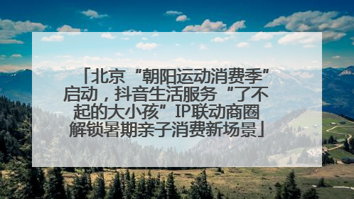 北京“朝阳运动消费季”启动，抖音生活服务“了不起的大小孩”IP联动商圈解锁暑期亲子消费新场景