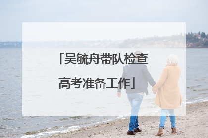 吴毓舟带队检查高考准备工作