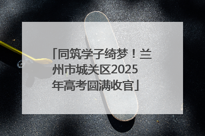 同筑学子绮梦！兰州市城关区2025年高考圆满收官