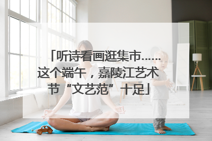听诗看画逛集市……这个端午，嘉陵江艺术节“文艺范”十足