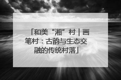 和美“湘”村｜画笔村：古韵与生态交融的传统村落