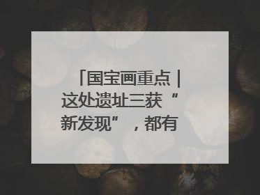 国宝画重点｜这处遗址三获“新发现”，都有啥看点？