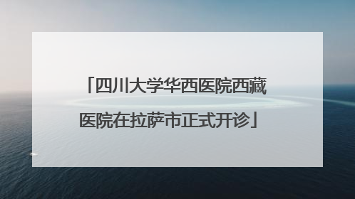 四川大学华西医院西藏医院在拉萨市正式开诊