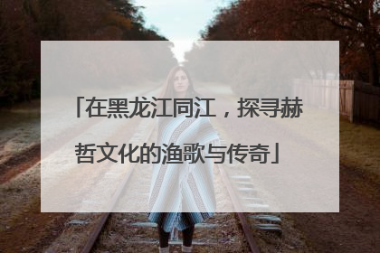 在黑龙江同江，探寻赫哲文化的渔歌与传奇