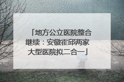 地方公立医院整合继续：安徽霍邱两家大型医院拟二合一