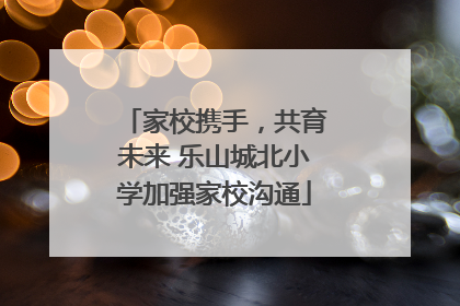 家校携手，共育未来 乐山城北小学加强家校沟通