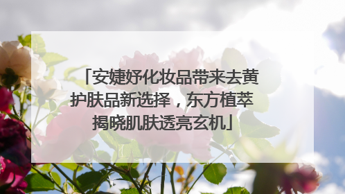 安婕妤化妆品带来去黄护肤品新选择，东方植萃揭晓肌肤透亮玄机