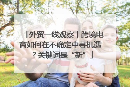 外贸一线观察丨跨境电商如何在不确定中寻机遇？关键词是“新”