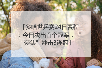 多哈世乒赛24日赛程：今日决出首个冠军，“莎头”冲击3连冠