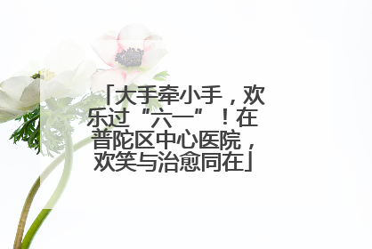 大手牵小手，欢乐过“六一”！在普陀区中心医院，欢笑与治愈同在