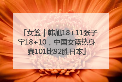 女篮｜韩旭18+11张子宇18+10，中国女篮热身赛101比92胜日本