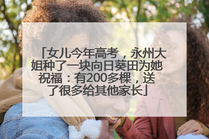 女儿今年高考，永州大姐种了一块向日葵田为她祝福：有200多棵，送了很多给其他家长