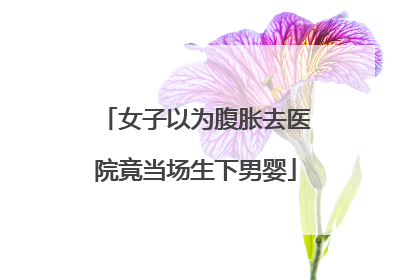 女子以为腹胀去医院竟当场生下男婴