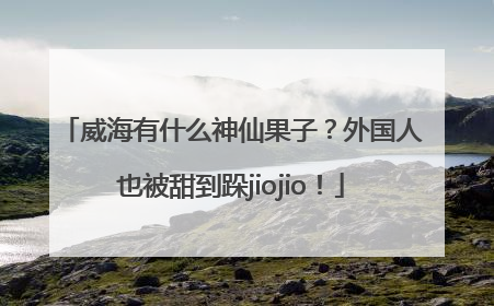 威海有什么神仙果子？外国人也被甜到跺jiojio！