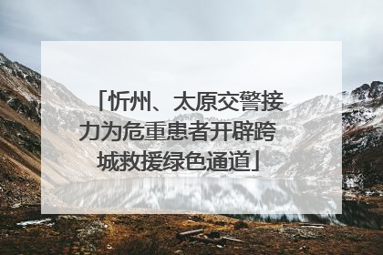 忻州、太原交警接力为危重患者开辟跨城救援绿色通道
