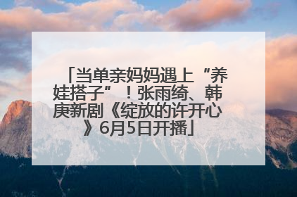 当单亲妈妈遇上“养娃搭子”！张雨绮、韩庚新剧《绽放的许开心》6月5日开播