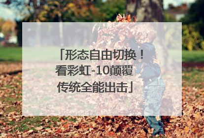 形态自由切换！看彩虹-10颠覆传统全能出击