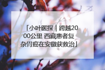 小叶医探｜跨越2000公里 西藏患者复杂胃癌在安徽获救治