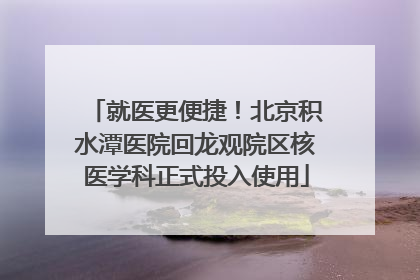就医更便捷！北京积水潭医院回龙观院区核医学科正式投入使用