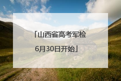 山西省高考军检6月30日开始