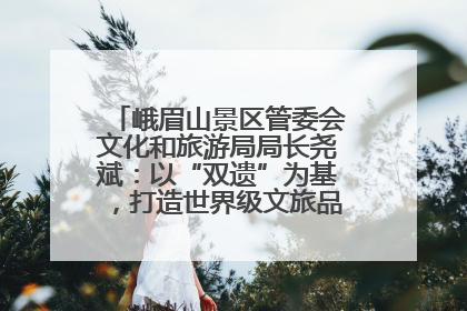 峨眉山景区管委会文化和旅游局局长尧斌：以“双遗”为基，打造世界级文旅品牌与国际典范