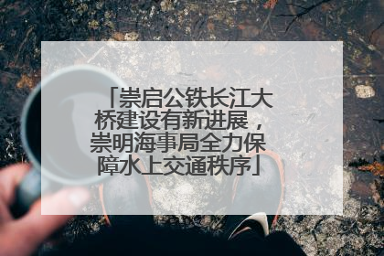崇启公铁长江大桥建设有新进展，崇明海事局全力保障水上交通秩序