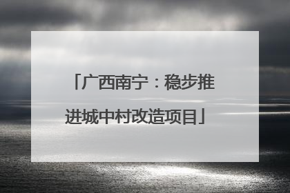 广西南宁：稳步推进城中村改造项目