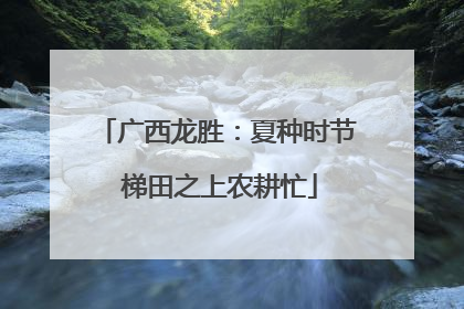 广西龙胜：夏种时节 梯田之上农耕忙