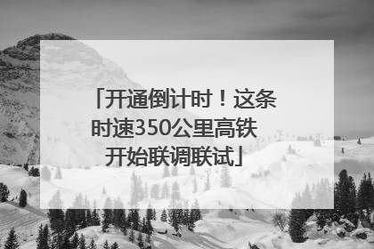 开通倒计时！这条时速350公里高铁开始联调联试