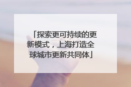 探索更可持续的更新模式，上海打造全球城市更新共同体
