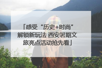 感受“历史+时尚” 解锁新玩法 西安暑期文旅亮点活动抢先看