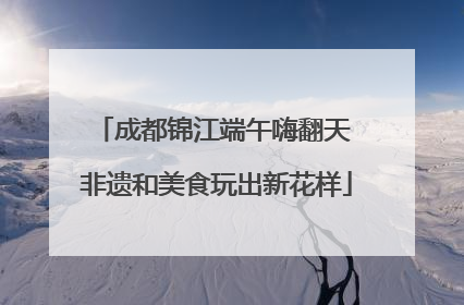 成都锦江端午嗨翻天 非遗和美食玩出新花样