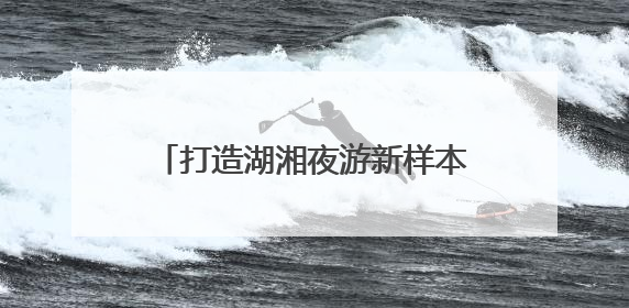 打造湖湘夜游新样本《今上岳阳楼》亮相第四届湖南旅发大会