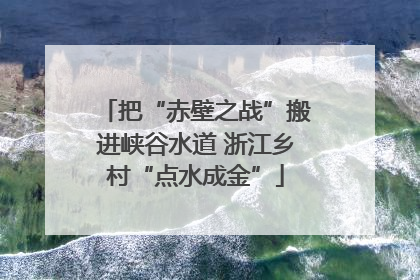 把“赤壁之战”搬进峡谷水道 浙江乡村“点水成金”