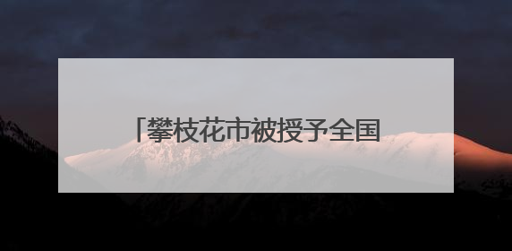 攀枝花市被授予全国文明城市称号 当地这些村镇、单位、家庭、校园也是全国文明！