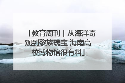 教育周刊｜从海洋奇观到黎族瑰宝 海南高校博物馆很有料