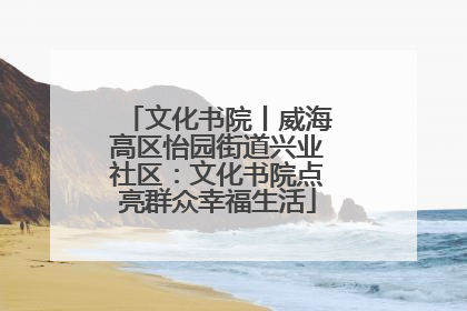 文化书院丨威海高区怡园街道兴业社区：文化书院点亮群众幸福生活