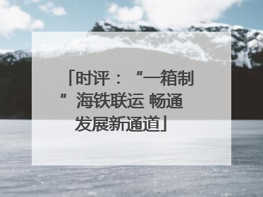 时评：“一箱制”海铁联运 畅通发展新通道