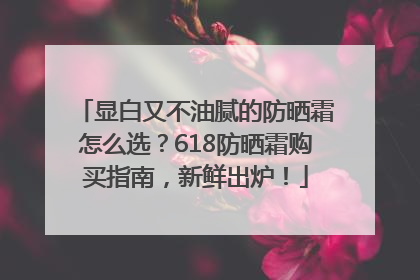 显白又不油腻的防晒霜怎么选？618防晒霜购买指南，新鲜出炉！