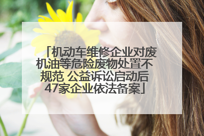 机动车维修企业对废机油等危险废物处置不规范 公益诉讼启动后47家企业依法备案