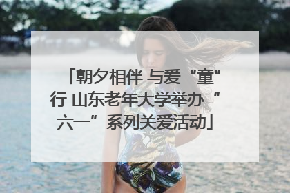 朝夕相伴 与爱“童”行 山东老年大学举办“六一”系列关爱活动