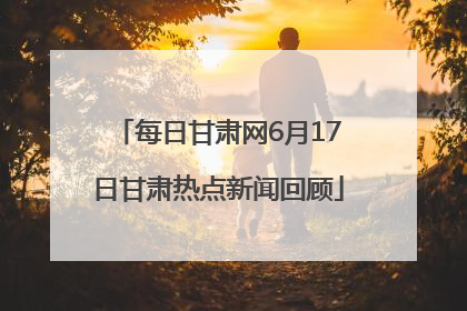 每日甘肃网6月17日甘肃热点新闻回顾