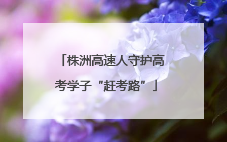 株洲高速人守护高考学子“赶考路”