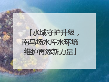 水域守护升级，南马场水库水环境维护再添新力量