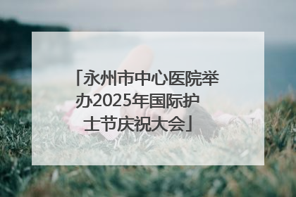 永州市中心医院举办2025年国际护士节庆祝大会
