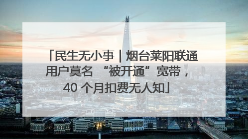 民生无小事｜烟台莱阳联通用户莫名 “被开通”宽带，40 个月扣费无人知