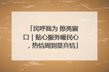 民呼我为 擦亮窗口｜贴心服务暖民心，热情周到显真情